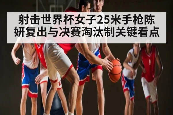 射击世界杯女子25米手枪陈妍复出与决赛淘汰制关键看点